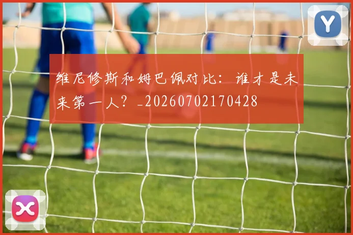 维尼修斯和姆巴佩对比:谁才是未来第一人?_20260702170428