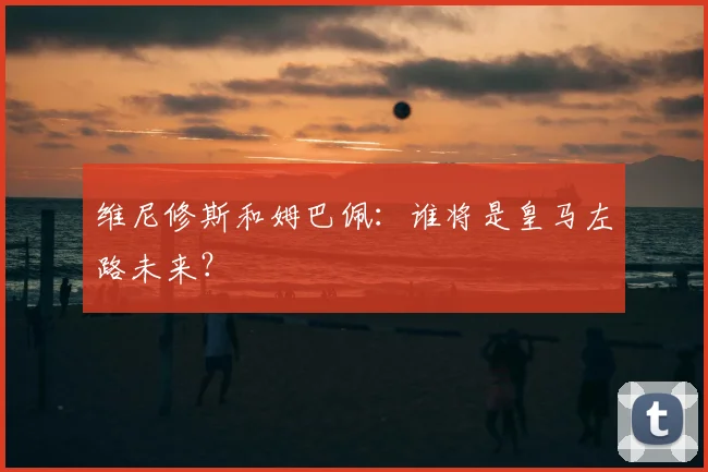 维尼修斯和姆巴佩：谁将是皇马左路未来？