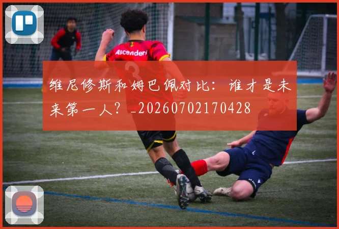 维尼修斯和姆巴佩对比：谁才是未来第一人？_20260702170428